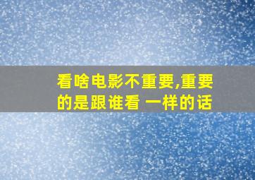 看啥电影不重要,重要的是跟谁看 一样的话